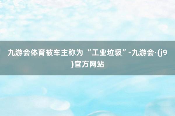 九游会体育被车主称为 “工业垃圾”-九游会·(j9)官方网站