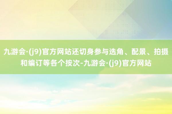 九游会·(j9)官方网站还切身参与选角、配景、拍摄和编订等各个按次-九游会·(j9)官方网站