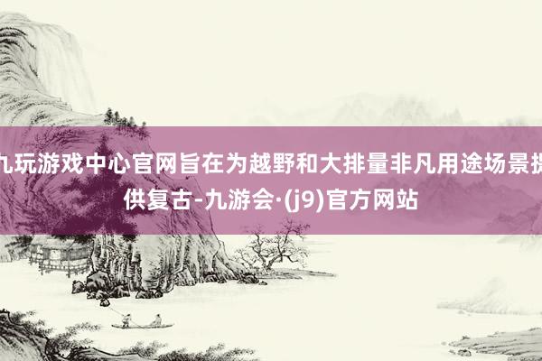 九玩游戏中心官网旨在为越野和大排量非凡用途场景提供复古-九游会·(j9)官方网站