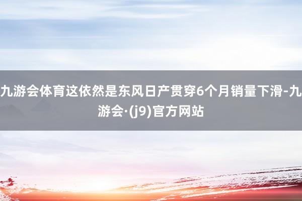 九游会体育这依然是东风日产贯穿6个月销量下滑-九游会·(j9)官方网站