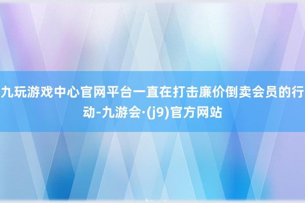 九玩游戏中心官网　　平台一直在打击廉价倒卖会员的行动-九游会·(j9)官方网站