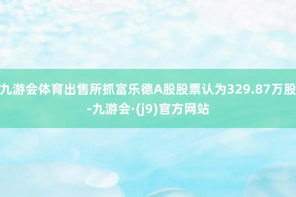 九游会体育出售所抓富乐德A股股票认为329.87万股-九游会·(j9)官方网站