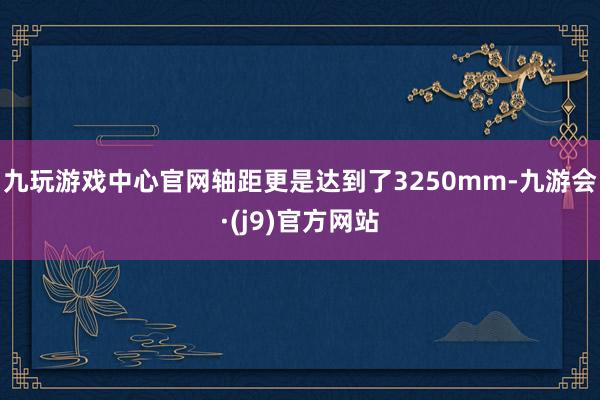 九玩游戏中心官网轴距更是达到了3250mm-九游会·(j9)官方网站