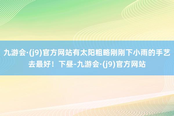 九游会·(j9)官方网站有太阳粗略刚刚下小雨的手艺去最好！下昼-九游会·(j9)官方网站