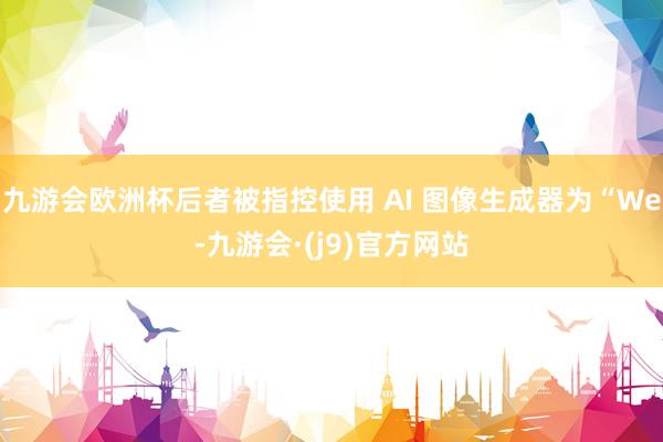 九游会欧洲杯后者被指控使用 AI 图像生成器为“We-九游会·(j9)官方网站