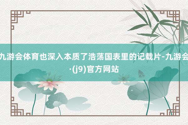 九游会体育也深入本质了浩荡国表里的记载片-九游会·(j9)官方网站