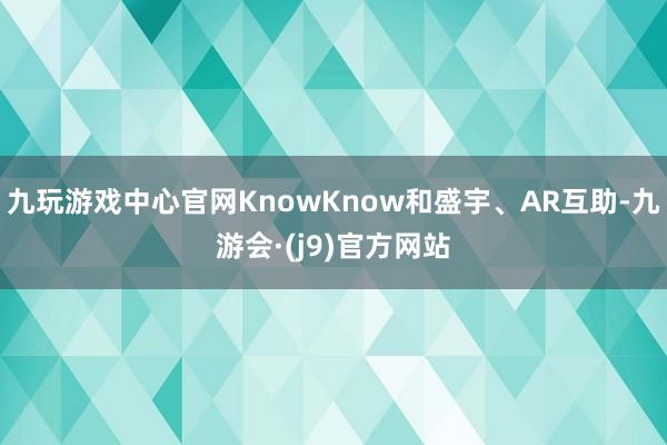 九玩游戏中心官网KnowKnow和盛宇、AR互助-九游会·(j9)官方网站