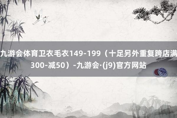 九游会体育卫衣毛衣149-199（十足另外重复跨店满300-减50）-九游会·(j9)官方网站