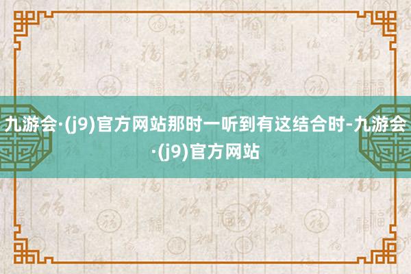 九游会·(j9)官方网站那时一听到有这结合时-九游会·(j9)官方网站