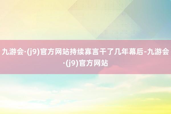 九游会·(j9)官方网站持续寡言干了几年幕后-九游会·(j9)官方网站