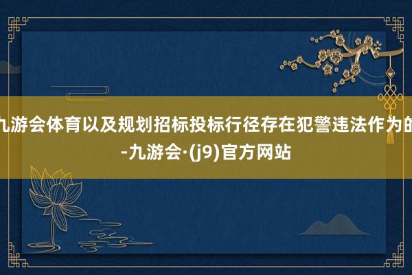 九游会体育以及规划招标投标行径存在犯警违法作为的-九游会·(j9)官方网站