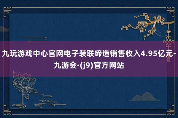 九玩游戏中心官网电子装联缔造销售收入4.95亿元-九游会·(j9)官方网站