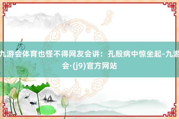 九游会体育也怪不得网友会讲：孔殷病中惊坐起-九游会·(j9)官方网站