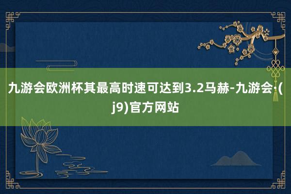 九游会欧洲杯其最高时速可达到3.2马赫-九游会·(j9)官方网站