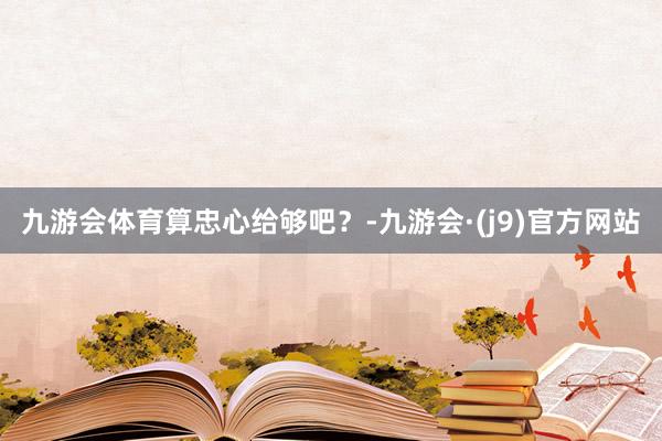 九游会体育算忠心给够吧？-九游会·(j9)官方网站