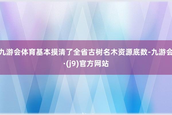 九游会体育基本摸清了全省古树名木资源底数-九游会·(j9)官方网站