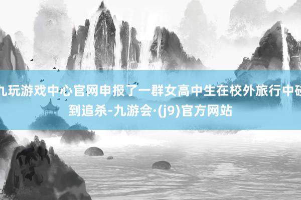 九玩游戏中心官网申报了一群女高中生在校外旅行中碰到追杀-九游会·(j9)官方网站