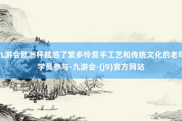 九游会欧洲杯眩惑了繁多怜爱手工艺和传统文化的老年学员参与-九游会·(j9)官方网站