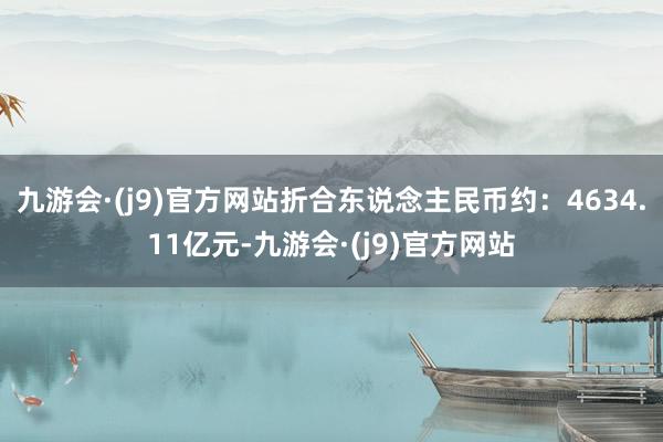 九游会·(j9)官方网站折合东说念主民币约：4634.11亿元-九游会·(j9)官方网站