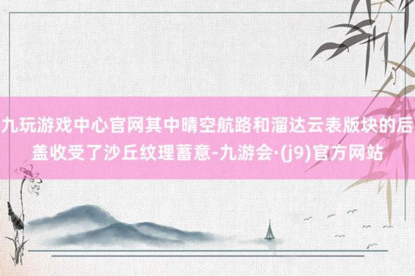 九玩游戏中心官网其中晴空航路和溜达云表版块的后盖收受了沙丘纹理蓄意-九游会·(j9)官方网站