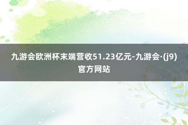 九游会欧洲杯末端营收51.23亿元-九游会·(j9)官方网站