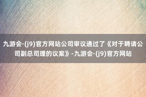 九游会·(j9)官方网站公司审议通过了《对于聘请公司副总司理的议案》-九游会·(j9)官方网站