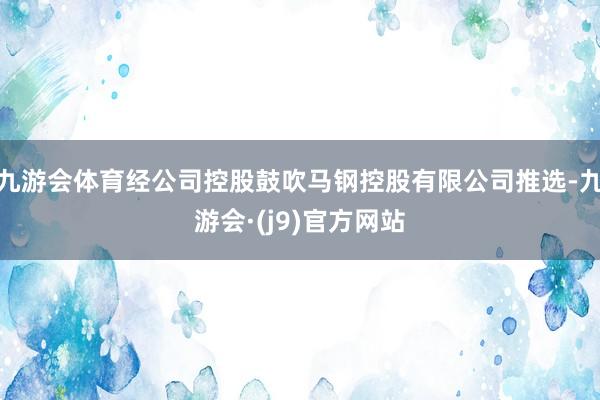 九游会体育经公司控股鼓吹马钢控股有限公司推选-九游会·(j9)官方网站