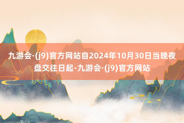 九游会·(j9)官方网站自2024年10月30日当晚夜盘交往日起-九游会·(j9)官方网站