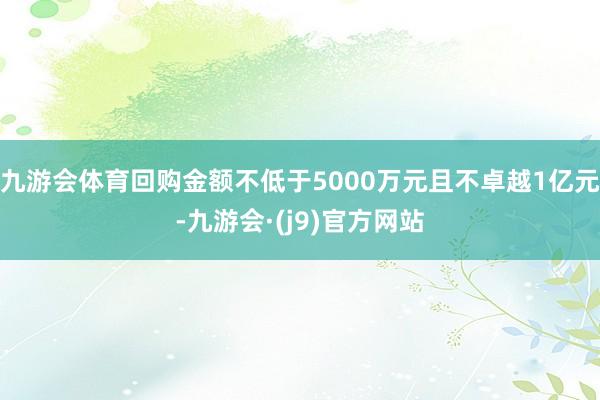 九游会体育回购金额不低于5000万元且不卓越1亿元-九游会·(j9)官方网站