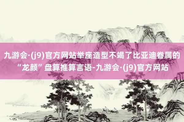 九游会·(j9)官方网站举座造型不竭了比亚迪眷属的“龙颜”盘算推算言语-九游会·(j9)官方网站