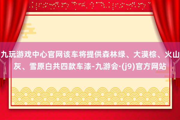 九玩游戏中心官网该车将提供森林绿、大漠棕、火山灰、雪原白共四款车漆-九游会·(j9)官方网站