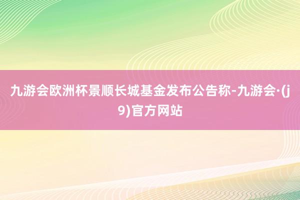 九游会欧洲杯景顺长城基金发布公告称-九游会·(j9)官方网站