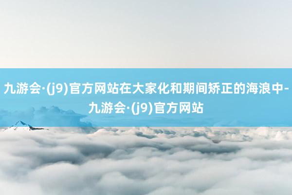 九游会·(j9)官方网站在大家化和期间矫正的海浪中-九游会·(j9)官方网站