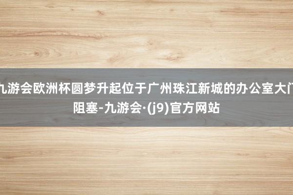 九游会欧洲杯圆梦升起位于广州珠江新城的办公室大门阻塞-九游会·(j9)官方网站