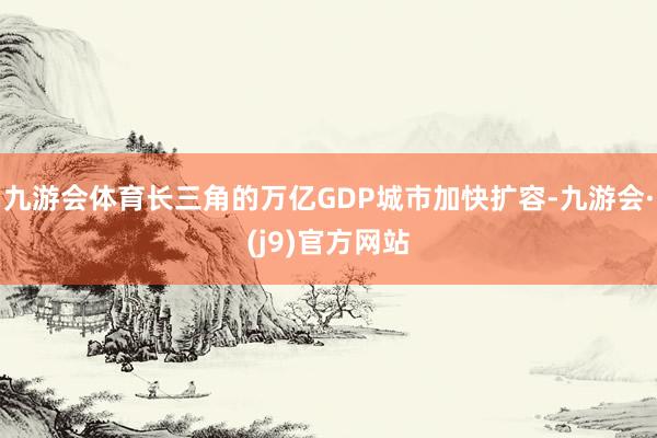 九游会体育长三角的万亿GDP城市加快扩容-九游会·(j9)官方网站