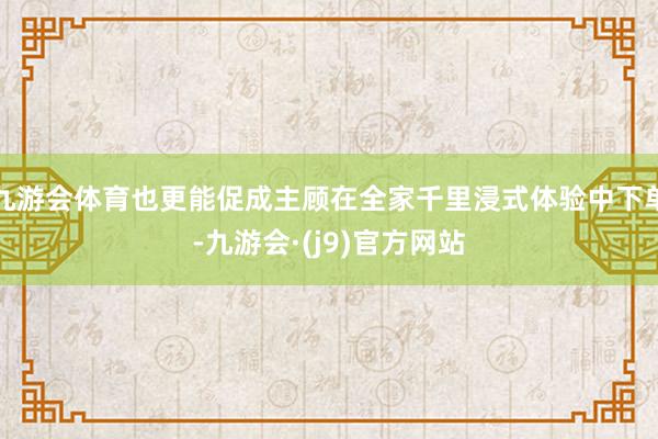 九游会体育也更能促成主顾在全家千里浸式体验中下单-九游会·(j9)官方网站