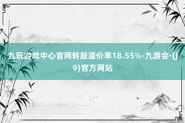 九玩游戏中心官网转股溢价率18.55%-九游会·(j9)官方网站