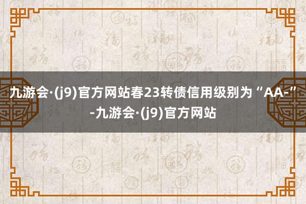 九游会·(j9)官方网站春23转债信用级别为“AA-”-九游会·(j9)官方网站