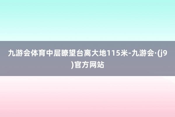 九游会体育中层瞭望台离大地115米-九游会·(j9)官方网站