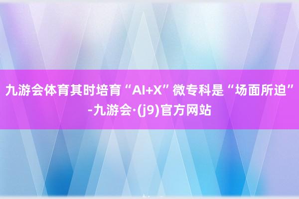 九游会体育其时培育“AI+X”微专科是“场面所迫”-九游会·(j9)官方网站