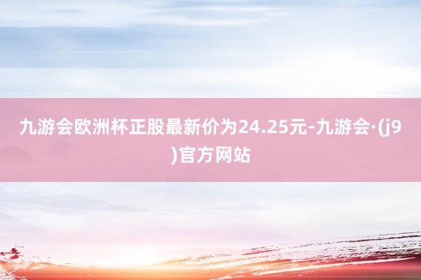 九游会欧洲杯正股最新价为24.25元-九游会·(j9)官方网站