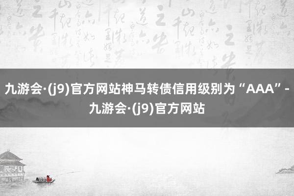 九游会·(j9)官方网站神马转债信用级别为“AAA”-九游会·(j9)官方网站