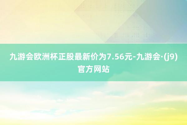 九游会欧洲杯正股最新价为7.56元-九游会·(j9)官方网站