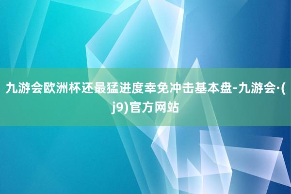 九游会欧洲杯还最猛进度幸免冲击基本盘-九游会·(j9)官方网站