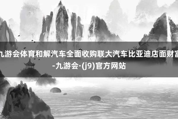 九游会体育和解汽车全面收购联大汽车比亚迪店面财富-九游会·(j9)官方网站