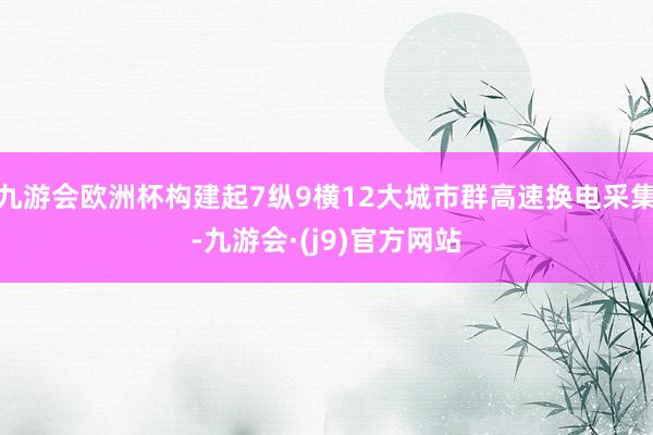 九游会欧洲杯构建起7纵9横12大城市群高速换电采集-九游会·(j9)官方网站