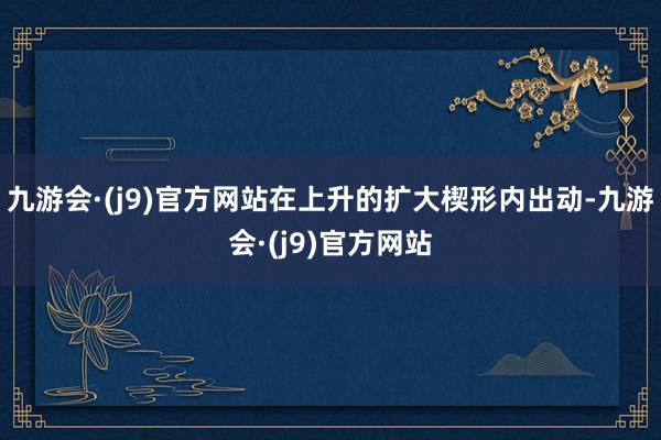 九游会·(j9)官方网站在上升的扩大楔形内出动-九游会·(j9)官方网站