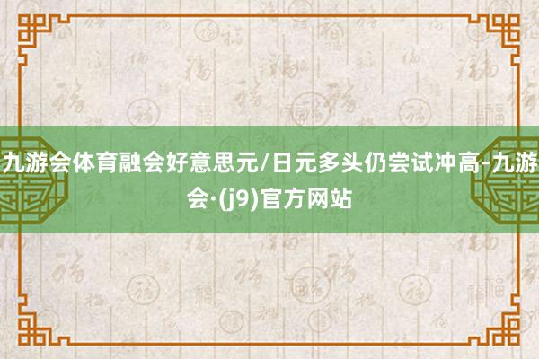 九游会体育融会好意思元/日元多头仍尝试冲高-九游会·(j9)官方网站