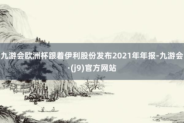 九游会欧洲杯跟着伊利股份发布2021年年报-九游会·(j9)官方网站