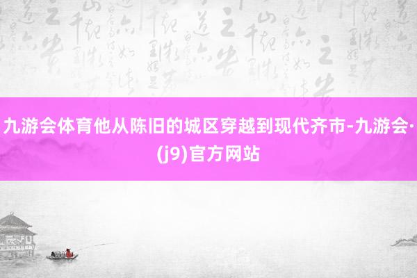 九游会体育他从陈旧的城区穿越到现代齐市-九游会·(j9)官方网站